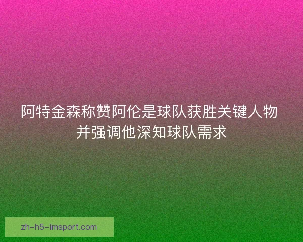阿特金森称赞阿伦是球队获胜关键人物 并强调他深知球队需求