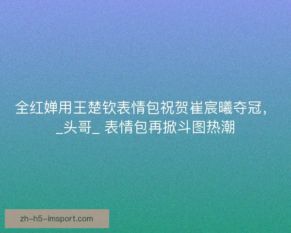 全红婵用王楚钦表情包祝贺崔宸曦夺冠，_头哥_ 表情包再掀斗图热潮