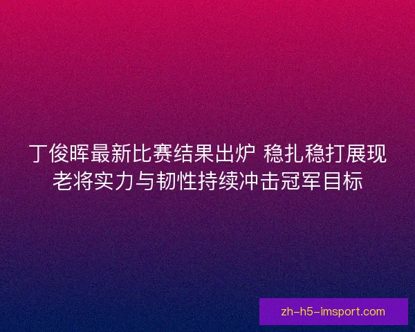 丁俊晖最新比赛结果出炉 稳扎稳打展现老将实力与韧性持续冲击冠军目标