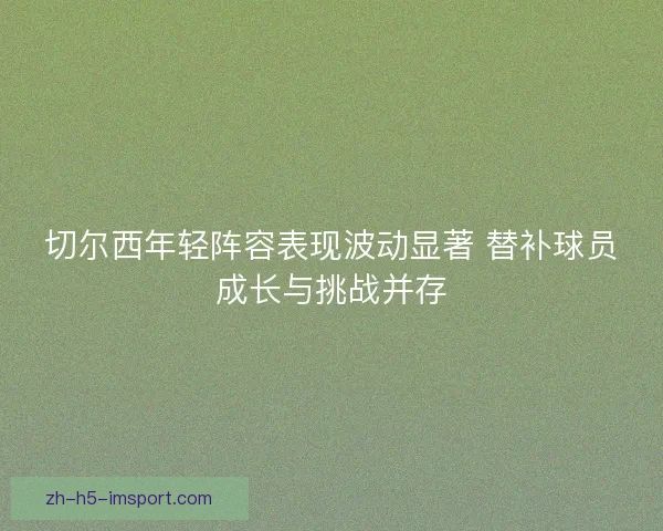 切尔西年轻阵容表现波动显著 替补球员成长与挑战并存
