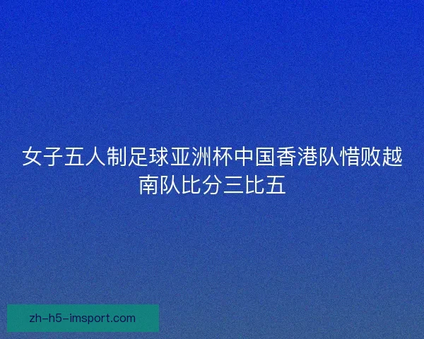 女子五人制足球亚洲杯中国香港队惜败越南队比分三比五